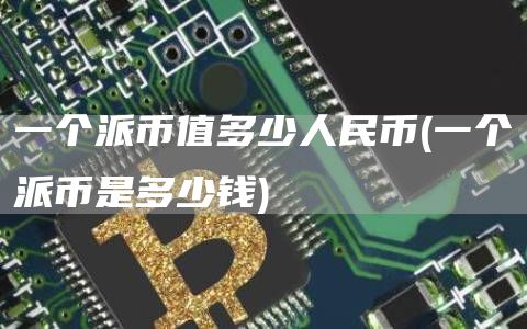 一个派币值多少人民币 - 一个派币是多少钱